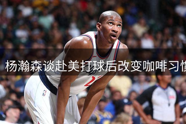 杨瀚森谈赴美打球后改变咖啡习惯